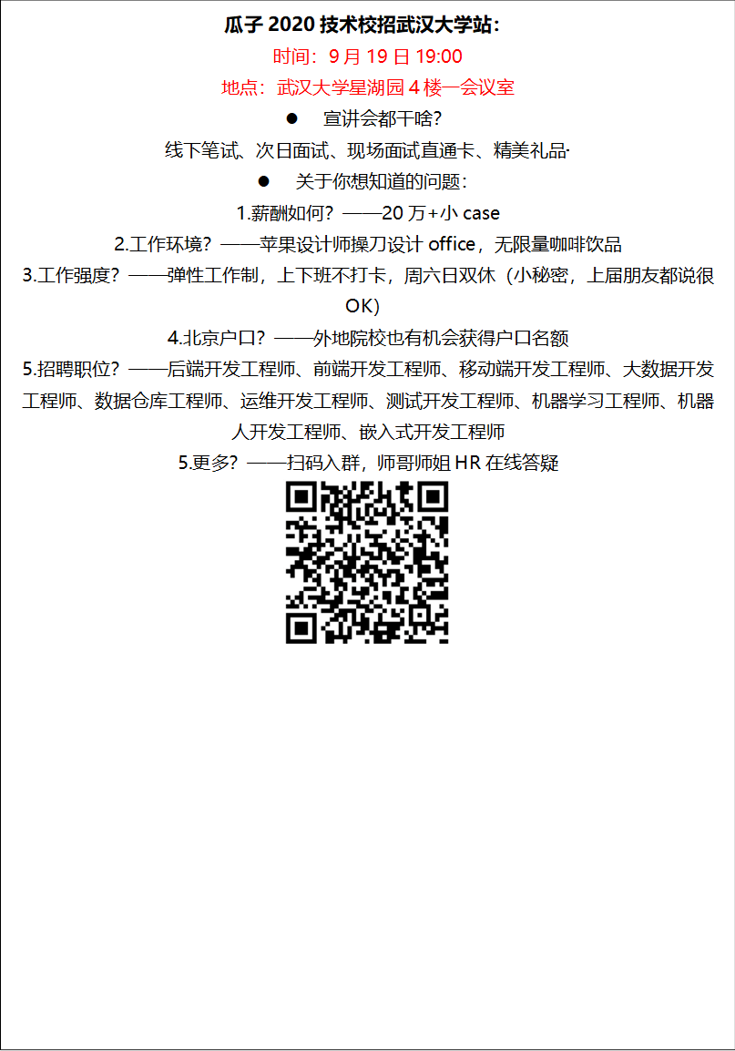 瓜子2020技术校招太阳集团网址站：时间：9月19日19:00地点：太阳集团网址星湖园4楼一会议室l 宣讲会都干啥？线下笔试、次日面试、现场面试直通卡、精美礼品·········l 关于你想知道的问题：1.薪酬如何？——20万+小case2.工作环境？——苹果设计师操刀设计office，无限量咖啡饮品3.工作强度？——弹性工作制，上下班不打卡，周六日双休（小秘密，上届朋友都说很OK）4.北京户口？——外地院校也有机会获得户口名额5.招聘职位？——后端开发工程师、前端开发工程师、移动端开发工程师、大数据开发工程师、数据仓库工程师、运维开发工程师、测试开发工程师、机器学习工程师、机器人开发工程师、嵌入式开发工程师5.更多？——扫码入群，师哥师姐HR在线答疑 